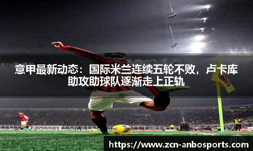 意甲最新动态：国际米兰连续五轮不败，卢卡库助攻助球队逐渐走上正轨