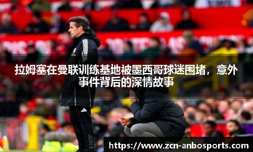 拉姆塞在曼联训练基地被墨西哥球迷围堵，意外事件背后的深情故事