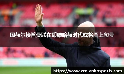 图赫尔接管曼联在即滕哈赫时代或将画上句号